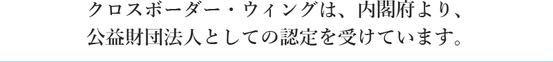 クロスボーダー・ウィングは、内閣府より、 公益財団法人としての認定を受けています。